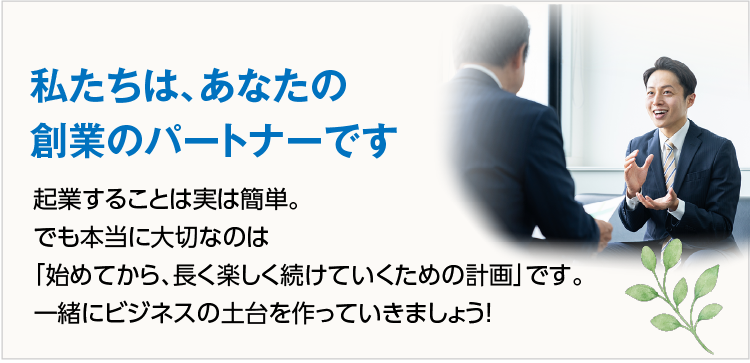私たちは、あなたの創業のパートナーです 起業することは実は簡単。でも本当に大切なのは「始めてから、長く楽しく続けていくための計画」です。一緒にビジネスの土台を作っていきましょう！