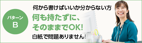 何から書けばいいか分からない方 何も持たずに、そのままでOK！白紙で問題ありません！